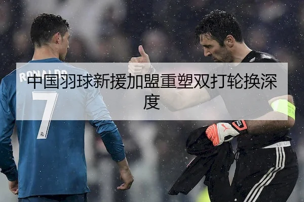 中国羽球新援加盟重塑双打轮换深度